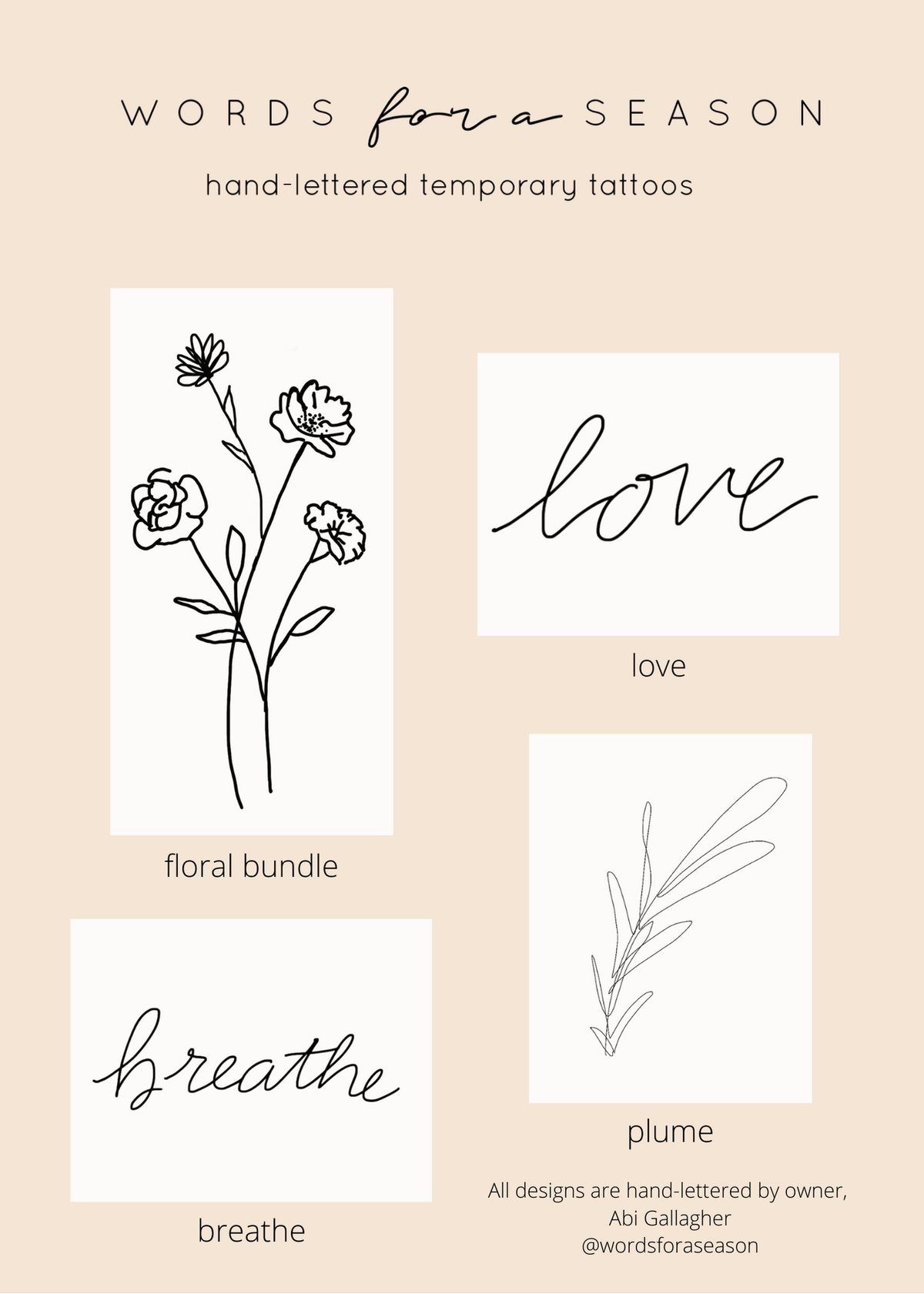 <p>&nbsp;</p> Introducing the 4-Pack "Inspire" Temporary Tattoos, a collection of our top words and flowers! Each tattoo is hand-drawn by Words for a Season's owner, Abi Gallagher, to bring you love and inspiration. Wear them alone or layer with a floral design for a truly powerful reminder. This multi-pack makes the perfect gift for a friend or daughter. Made in the USA.