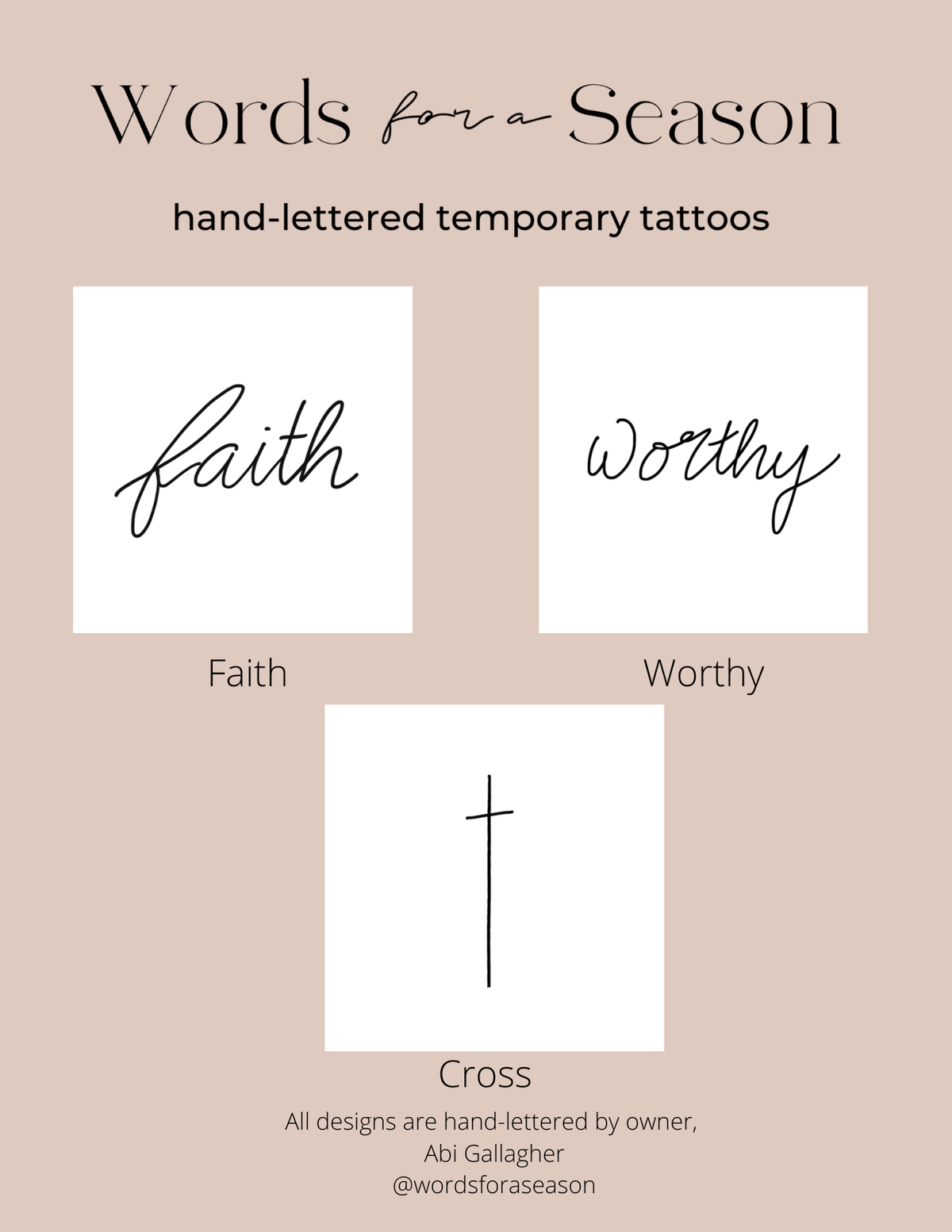 <p>&nbsp;</p> The 3-Pack Faith Temporary Tattoos from Words for a Season is a collection of Faith-based words, all hand-drawn by owner Abi Gallagher. Wear the cross alone on your wrist, or layer it with "faith" or "worthy" for a powerful reminder of your beliefs. This multi-pack makes a perfect gift for a friend or daughter, and is proudly made in the USA.
